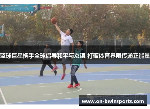 篮球巨星携手全球倡导和平与友谊 打破体育界限传递正能量