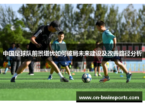 中国足球队前景堪忧如何破局未来建设及改善路径分析