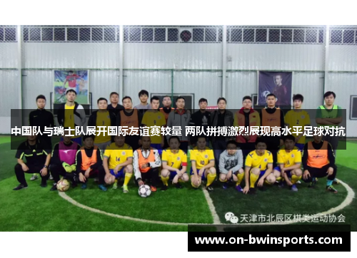 中国队与瑞士队展开国际友谊赛较量 两队拼搏激烈展现高水平足球对抗