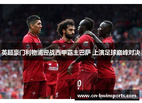 英超豪门利物浦迎战西甲霸主巴萨 上演足球巅峰对决
