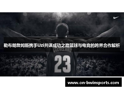 勒布朗詹姆斯携手Uzi共谋成功之路篮球与电竞的跨界合作解析