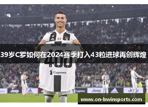 39岁C罗如何在2024赛季打入43粒进球再创辉煌 